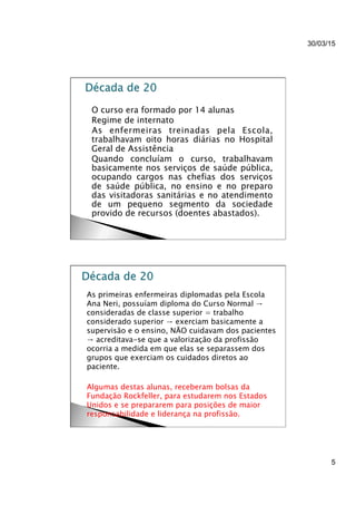 30/03/15
5
}  O curso era formado por 14 alunas
}  Regime de internato
}  As enfermeiras treinadas pela Escola,
trabalhavam oito horas diárias no Hospital
Geral de Assistência
}  Quando concluíam o curso, trabalhavam
basicamente nos serviços de saúde pública,
ocupando cargos nas chefias dos serviços
de saúde pública, no ensino e no preparo
das visitadoras sanitárias e no atendimento
de um pequeno segmento da sociedade
provido de recursos (doentes abastados).
}  As primeiras enfermeiras diplomadas pela Escola
Ana Neri, possuíam diploma do Curso Normal →
consideradas de classe superior = trabalho
considerado superior → exerciam basicamente a
supervisão e o ensino, NÃO cuidavam dos pacientes
→ acreditava-se que a valorização da profissão
ocorria a medida em que elas se separassem dos
grupos que exerciam os cuidados diretos ao
paciente.
}  Algumas destas alunas, receberam bolsas da
Fundação Rockfeller, para estudarem nos Estados
Unidos e se prepararem para posições de maior
responsabilidade e liderança na profissão.
 
