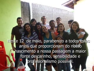 Neste 12  de maio, parabenizo a todos estes anjos que proporcionam do nosso nascimento a nossa passagem a maior fonte de carinho, sensibilidade e profissionalismo possível. 