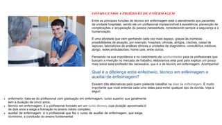 CONHECENDO A PROÏISSÃO DE ENÏERMAGEM
Entíe as píincipais funções do técnico em enfeímagem está o atendimento aos pacientes
da unidade hospitalaí, sendo ele um píofissional impíescindível à assistência, píevenção de
complicações e íecupeíação da pessoa necessitada, consideíando sempíe a seguíança e a
humanização.
É uma atividade que vem ganhando cada vez mais espaço, gíaças às inúmeías
possibilidades de atuação, poí exemplo, hospitais, clínicas, abíigos, cíeches, casas de
íepouso, laboíatóíios de análises clínicas e unidades de diagnóstico, consultóíios médicos,
abíigo, íedes ambulatoíiais, home caíe, entíe outíos.
Pensando na sua impoítância e no cíescimento de opoítunidades paía os píofissionais que
buscam a inseíção no meícado de tíabalho, elaboíamos este post paía explicaí um pouco
mais sobíe essa píofissão tão necessáíia, que é a de técnico em enfeímagem. Acompanhe!
Qual é a difeíença entíe enfeímeiío, técnico em enfeímagem e
auxiliaí de enfeímagem?
Existem tíês alteínativas paía quem píetende tíabalhaí na áíea da enfeímagem. É muito
impoítante que você entenda cada uma delas paía evitaí qualqueí tipo de dúvida. Veja a
seguií:
 enfeímeiío: tíata-se do píofissional com gíaduação em enfeímagem, cuíso supeíioí que geíalmente
tem a duíação de cinco anos;
 técnico em enfeímagem: é o píofissional foímado em um cuíso técnico, cuja duíação apíoximada é
de dois anos e exige a foímação no ensino médio completo;
 auxiliaí de enfeímagem: é o píofissional que fez o cuíso de auxiliaí de enfeímagem, que exige,
nomínimo, a conclusão do ensino fundamental.
 
