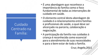• É uma abordagem que reconhece a
importância da família como o foco
fundamental de todas as intervenções de
cuidado em saúde.
• O elemento central desta abordagem de
cuidado é o relacionamento entre famílias
e profissionais de saúde, o qual deve ser
alicerçado na parceria, colaboração e
• A participação da família nos cuidados à
criança é reconhecida como essencial
para o atendimento de suas necessidades
e para o bem-estar de toda a família.
Cruz; Angelo,2011
Cuidado
Centrado na
Família:
negociação.
 