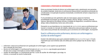 CONHECENDO A PROFISSÃO DE ENFERMAGEM
Entre as principais funções do técnico em enfermagem está o atendimento aos pacientes
da unidade hospitalar, sendo ele um profissional imprescindível à assistência, prevenção de
complicações e recuperação da pessoa necessitada, considerando sempre a segurança e a
humanização.
É uma atividade que vem ganhando cada vez mais espaço, graças às inúmeras
possibilidades de atuação, por exemplo, hospitais, clínicas, abrigos, creches, casas de
repouso, laboratórios de análises clínicas e unidades de diagnóstico, consultórios médicos,
abrigo, redes ambulatoriais, home care, entre outros.
Pensando na sua importância e no crescimento de oportunidades para os profissionais que
buscam a inserção no mercado de trabalho, elaboramos este post para explicar um pouco
mais sobre essa profissão tão necessária, que é a de técnico em enfermagem. Acompanhe!
Qual é a diferença entre enfermeiro, técnico em enfermagem e
auxiliar de enfermagem?
Existem três alternativas para quem pretende trabalhar na área da enfermagem. É muito
importante que você entenda cada uma delas para evitar qualquer tipo de dúvida. Veja a
seguir:
• enfermeiro: trata-se do profissional com graduação em enfermagem, curso superior que geralmente
tem a duração de cinco anos;
• técnico em enfermagem: é o profissional formado em um curso técnico, cuja duração aproximada é
de dois anos e exige a formação no ensino médio completo;
• auxiliar de enfermagem: é o profissional que fez o curso de auxiliar de enfermagem, que exige, no
mínimo, a conclusão do ensino fundamental.
 