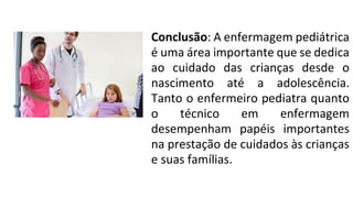 Conclusão: A enfermagem pediátrica
é uma área importante que se dedica
ao cuidado das crianças desde o
nascimento até a adolescência.
Tanto o enfermeiro pediatra quanto
o técnico em enfermagem
desempenham papéis importantes
na prestação de cuidados às crianças
e suas famílias.
 