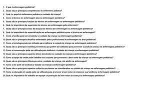 1. O que é enfermagem pediátrica?
2. Quais são as principais competências do enfermeiro pediatra?
3. Qual é o papel do enfermeiro pediatra no cuidado da criança?
4. Como o técnico em enfermagem atua na enfermagem pediátrica?
5. Quais são as principais funções do técnico em enfermagem na enfermagem pediátrica?
6. Qual é a importância da supervisão do técnico em enfermagem pelo enfermeiro?
7. Quais são as principais áreas de atuação do técnico em enfermagem na enfermagem pediátrica?
8. Qual é a importância da especialização em enfermagem pediátrica para o técnico em enfermagem?
9. Como a família pode ser envolvida no cuidado da criança na enfermagem pediátrica?
10.Quais são os principais desafios enfrentados pelos profissionais de enfermagem na área pediátrica?
11.Como a tecnologia pode ser utilizada para melhorar o cuidado da criança na enfermagem pediátrica?
12.Quais são as principais medidas preventivas que podem ser adotadas para promover a saúde da criança na enfermagem pediátrica?
13.Como a comunicação pode ser utilizada para melhorar o cuidado da criança na enfermagem pediátrica?
14.Quais são os principais aspectos éticos envolvidos no cuidado da criança na enfermagem pediátrica?
15.Como a equipe de saúde pode trabalhar em conjunto para promover o bem-estar da criança na enfermagem pediátrica?
16.Quais são as principais diferenças entre o cuidado da criança e do adulto na enfermagem?
17.Como a dor pode ser avaliada e tratada na criança na enfermagem pediátrica?
18.Quais são os principais aspectos culturais que devem ser considerados no cuidado da criança na enfermagem pediátrica?
19.Como a educação em saúde pode ser utilizada para promover o bem-estar da criança e sua família na enfermagem pediátrica?
20.Qual é a importância do trabalho em equipe na promoção do bem-estar da criança na enfermagem pediátrica?
 
