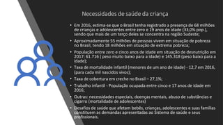Necessidades de saúde da criança
• Em 2016, estima-se que o Brasil tenha registrado a presença de 68 milhões
de crianças e adolescentes entre zero e 19 anos de idade (33,0% pop.),
sendo que mais de um terço deles se concentra na região Sudeste;
• Aproximadamente 55 milhões de pessoas vivem em situação de pobreza
no Brasil, tendo 18 milhões em situação de extrema pobreza;
• População entre zero e cinco anos de idade em situação de desnutrição em
2017: 61.716 ( peso muito baixo para a idade) e 145.318 (peso baixo para a
idade);
• Taxa de mortalidade infantil (menores de um ano de idade) - 12,7 em 2016,
(para cada mil nascidos vivos);
• Taxa de cobertura em creche no Brasil – 27,1%;
• Trabalho infantil - População ocupada entre cinco e 17 anos de idade em
2016;
• Outras: necessidades especiais, doenças mentais, abuso de substâncias e
cigarro (mortalidade de adolescentes)
• Desafios de saúde que afetam bebês, crianças, adolescentes e suas famílias
constituem as demandas apresentadas ao Sistema de saúde e seus
profissionais.
 