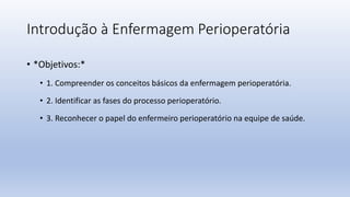 Introdução à Enfermagem Perioperatória
• *Objetivos:*
• 1. Compreender os conceitos básicos da enfermagem perioperatória.
• 2. Identificar as fases do processo perioperatório.
• 3. Reconhecer o papel do enfermeiro perioperatório na equipe de saúde.
 