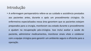 Introdução
• A enfermagem perioperatória refere-se ao cuidado e assistência prestados
aos pacientes antes, durante e após um procedimento cirúrgico. Os
enfermeiros especializados nessa área garantem que os pacientes estejam
preparados para a cirurgia, monitoram seu estado durante o procedimento
e ajudam na recuperação pós-cirúrgica. Isso inclui avaliar a saúde do
paciente, administrar medicamentos, monitorar sinais vitais e colaborar
com a equipe cirúrgica para garantir um ambiente seguro e eficiente para a
operação.
 