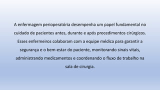 A enfermagem perioperatória desempenha um papel fundamental no
cuidado de pacientes antes, durante e após procedimentos cirúrgicos.
Esses enfermeiros colaboram com a equipe médica para garantir a
segurança e o bem-estar do paciente, monitorando sinais vitais,
administrando medicamentos e coordenando o fluxo de trabalho na
sala de cirurgia.
 
