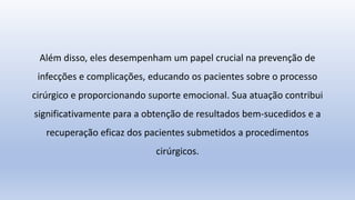 Além disso, eles desempenham um papel crucial na prevenção de
infecções e complicações, educando os pacientes sobre o processo
cirúrgico e proporcionando suporte emocional. Sua atuação contribui
significativamente para a obtenção de resultados bem-sucedidos e a
recuperação eficaz dos pacientes submetidos a procedimentos
cirúrgicos.
 