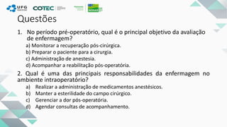 Questões
1. No período pré-operatório, qual é o principal objetivo da avaliação
de enfermagem?
a) Monitorar a recuperação pós-cirúrgica.
b) Preparar o paciente para a cirurgia.
c) Administração de anestesia.
d) Acompanhar a reabilitação pós-operatória.
2. Qual é uma das principais responsabilidades da enfermagem no
ambiente intraoperatório?
a) Realizar a administração de medicamentos anestésicos.
b) Manter a esterilidade do campo cirúrgico.
c) Gerenciar a dor pós-operatória.
d) Agendar consultas de acompanhamento.
 