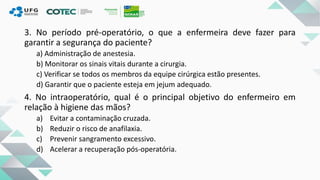 3. No período pré-operatório, o que a enfermeira deve fazer para
garantir a segurança do paciente?
a) Administração de anestesia.
b) Monitorar os sinais vitais durante a cirurgia.
c) Verificar se todos os membros da equipe cirúrgica estão presentes.
d) Garantir que o paciente esteja em jejum adequado.
4. No intraoperatório, qual é o principal objetivo do enfermeiro em
relação à higiene das mãos?
a) Evitar a contaminação cruzada.
b) Reduzir o risco de anafilaxia.
c) Prevenir sangramento excessivo.
d) Acelerar a recuperação pós-operatória.
 