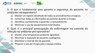 5. O que é fundamental para garantir a segurança do paciente no
ambiente intraoperatório?
a) Manter um registro detalhado de todos os procedimentos cirúrgicos.
b) Comunicar todas as informações ao paciente durante a cirurgia.
c) Identificar corretamente o paciente e o procedimento.
d) Minimizar o uso de equipamentos esterilizados.
6. Qual é a principal preocupação da enfermagem no controle da
infecção no ambiente pré-operatório?
a) Manter uma temperatura ambiente agradável.
b) Minimizar a exposição do paciente a patógenos.
c) Monitorar o nível de dor do paciente.
d) Preparar a sala de cirurgia para a equipe médica.
 