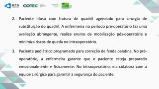 2. Paciente idoso com fratura de quadril agendado para cirurgia de
substituição do quadril. A enfermeira no período pré-operatório faz uma
avaliação abrangente, realiza ensino de mobilização pós-operatória e
minimiza riscos de queda no intraoperatório.
3. Paciente pediátrico programado para correção de fenda palatina. No pré-
operatório, a enfermeira garante que o paciente esteja preparado
emocionalmente e fisicamente. No intraoperatório, ela colabora com a
equipe cirúrgica para garantir a segurança do paciente.
 