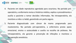 4. Paciente em idade reprodutiva agendada para cesariana. No período pré-
operatório, a enfermeira revisa o histórico médico, explica o procedimento e
auxilia o paciente a tomar decisões informadas. No intraoperatório, ela
monitora a mãe e o bebê, garantindo um parto seguro.
5. Paciente diagnosticado com câncer de mama programado para
mastectomia. No período pré-operatório, a enfermeira presta apoio
emocional, ensina o autocuidado e auxilia na escolha de próteses. No
intraoperatório, ela garante a prevenção de infecções e monitora a
recuperação anestésica.
 
