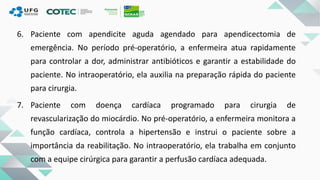 6. Paciente com apendicite aguda agendado para apendicectomia de
emergência. No período pré-operatório, a enfermeira atua rapidamente
para controlar a dor, administrar antibióticos e garantir a estabilidade do
paciente. No intraoperatório, ela auxilia na preparação rápida do paciente
para cirurgia.
7. Paciente com doença cardíaca programado para cirurgia de
revascularização do miocárdio. No pré-operatório, a enfermeira monitora a
função cardíaca, controla a hipertensão e instrui o paciente sobre a
importância da reabilitação. No intraoperatório, ela trabalha em conjunto
com a equipe cirúrgica para garantir a perfusão cardíaca adequada.
 