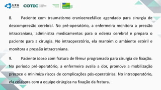 8. Paciente com traumatismo cranioencefálico agendado para cirurgia de
descompressão cerebral. No pré-operatório, a enfermeira monitora a pressão
intracraniana, administra medicamentos para o edema cerebral e prepara o
paciente para a cirurgia. No intraoperatório, ela mantém o ambiente estéril e
monitora a pressão intracraniana.
9. Paciente idoso com fratura de fêmur programado para cirurgia de fixação.
No período pré-operatório, a enfermeira avalia a dor, promove a mobilização
precoce e minimiza riscos de complicações pós-operatórias. No intraoperatório,
ela colabora com a equipe cirúrgica na fixação da fratura.
 