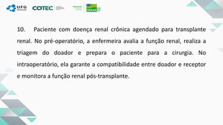 10. Paciente com doença renal crônica agendado para transplante
renal. No pré-operatório, a enfermeira avalia a função renal, realiza a
triagem do doador e prepara o paciente para a cirurgia. No
intraoperatório, ela garante a compatibilidade entre doador e receptor
e monitora a função renal pós-transplante.
 