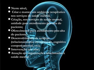 Neste nível,
 Criar e manter um ambiente terapêutico nos serviços
de saúde mental;
Criação, nos serviços de saúde mental, unidade para
atendimento pós-alta do paciente;
Oferecimento para atendimento pós-alta do paciente;
Desenvolvimento de terapias (relacionamentos
interpessoais, cognitivo comportamental, etc);
Intervenção em crise;
Atuação em organizações relacionadas à saúde
mental.
Neste nível,
 Criar e manter um ambiente terapêutico
nos serviços de saúde mental;
Criação, nos serviços de saúde mental,
unidade para atendimento pós-alta do
paciente;
Oferecimento para atendimento pós-alta
do paciente;
Desenvolvimento de terapias
(relacionamentos interpessoais, cognitivo
comportamental, etc);
Intervenção em crise;
Atuação em organizações relacionadas à
saúde mental.
 