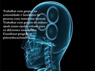 • Trabalhar com grupos na comunidade e familiares de
pessoas com transtorno mental;
• Trabalhar com grupos de mútuo-ajuda (auto-ajuda)
voltado para os diferentes transtornos;
• Coordenar programas psicoeducacionais
Trabalhar com grupos na
comunidade e familiares de
pessoas com transtorno mental;
Trabalhar com grupos de mútuo-
ajuda (auto-ajuda) voltado para
os diferentes transtornos;
Coordenar programas
psicoeducacionais
 