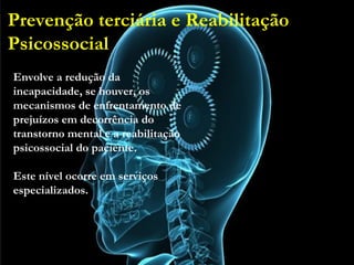 Prevenção terciária e Reabilitação
Psicossocial
• Envolve a redução da incapacidade, se houver, os
mecanismos de enfrentamento de prejuízos em
decorrência do transtorno mental e a reabilitação
psicossocial do paciente.
• Este nível ocorre em serviços especializados.
Envolve a redução da
incapacidade, se houver, os
mecanismos de enfrentamento de
prejuízos em decorrência do
transtorno mental e a reabilitação
psicossocial do paciente.
Este nível ocorre em serviços
especializados.
Prevenção terciária e Reabilitação
Psicossocial
 