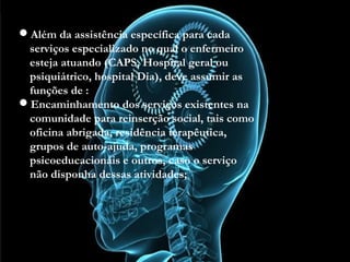 Além da assistência específica para cada serviços
especializado no qual o enfermeiro esteja atuando
(CAPS, Hospital geral ou psiquiátrico, hospital Dia),
deve assumir as funções de :
Encaminhamento dos serviços existentes na
comunidade para reinserção social, tais como oficina
abrigada, residência terapêutica, grupos de auto-ajuda,
programas psicoeducacionais e outros, caso o serviço
não disponha dessas atividades;
Além da assistência específica para cada
serviços especializado no qual o enfermeiro
esteja atuando (CAPS, Hospital geral ou
psiquiátrico, hospital Dia), deve assumir as
funções de :
Encaminhamento dos serviços existentes na
comunidade para reinserção social, tais como
oficina abrigada, residência terapêutica,
grupos de auto-ajuda, programas
psicoeducacionais e outros, caso o serviço
não disponha dessas atividades;
 