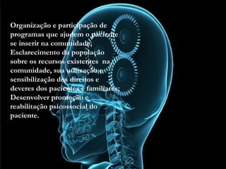 • Organização e participação de programas que ajudem o
paciente se inserir na comunidade;
• Esclarecimento da população sobre os recursos
existentes na comunidade, sua utilização e
sensibilização dos direitos e deveres dos pacientes e
familiares;
• Desenvolver promoção e reabilitação psicossocial do
paciente.
Organização e participação de
programas que ajudem o paciente
se inserir na comunidade;
Esclarecimento da população
sobre os recursos existentes na
comunidade, sua utilização e
sensibilização dos direitos e
deveres dos pacientes e familiares;
Desenvolver promoção e
reabilitação psicossocial do
paciente.
 