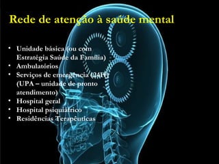 Rede de atenção à saúde mental
• Unidade básica (ou com Estratégia Saúde da Família)
• Ambulatórios
• Serviços de emergência (24H) (UPA – unidade de pronto
atendimento)
• Hospital geral
• Hospital psiquiátrico
• Residências Terapêuticas
• Unidade básica (ou com
Estratégia Saúde da Família)
• Ambulatórios
• Serviços de emergência (24H)
(UPA – unidade de pronto
atendimento)
• Hospital geral
• Hospital psiquiátrico
• Residências Terapêuticas
Rede de atenção à saúde mental
 