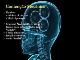 Contenção Mecânica
• Equipe:
- mínima: 4 pessoas
- ideal: 5 pessoas
• Material Necessário:
4, 6 ou 8 faixas para extremidades (com “janela”)
• 1 faixa torácica
• lençol e cobertor
• cama “fowler”
• Equipe:
- mínima: 4 pessoas
- ideal: 5 pessoas
• Material Necessário: 4, 6 ou 8
faixas para extremidades (com
“janela”)
• 1 faixa torácica
• lençol e cobertor
• cama “fowler”
Contenção Mecânica
 