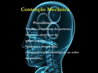 Contenção Mecânica
Procedimento:
•Avaliar as condutas do paciente;
•reunir os elementos do grupo/equipe;
•planejar a intervenção;
•ocupar posições estratégicas ao redor do
paciente;
Procedimento:
•Avaliar as condutas do paciente;
•reunir os elementos do
grupo/equipe;
•planejar a intervenção;
•ocupar posições estratégicas ao redor
do paciente;
Contenção Mecânica
 