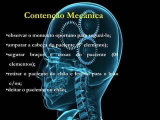 Contenção Mecânica
•observar o momento oportuno para segurá-lo;
•amparar a cabeça do paciente (5º elemento);
•segurar braços e coxas do paciente (04
elementos);
•retirar o paciente do chão e levá-lo para o leito
e/ou;
•deitar o paciente no chão;
•observar o momento oportuno para segurá-lo;
•amparar a cabeça do paciente (5º elemento);
•segurar braços e coxas do paciente (04
elementos);
•retirar o paciente do chão e levá-lo para o leito
e/ou;
•deitar o paciente no chão;
Contenção Mecânica
 