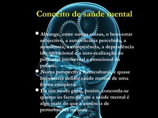 Conceito de saúde mental
Abrange, entre outras coisas, o bem-estar subjectivo,
a auto-eficácia percebida, a autonomia, a
competência, a dependência intergeracional e a auto-
realização do potencial intelectual e emocional da
pessoa.
Numa perspectiva transcultural, é quase impossível
definir saúde mental de uma forma completa.
De um modo geral, porém, concorda-se quanto ao
facto de que a saúde mental é algo mais do que a
ausência de perturbações mentais.
OMS, 2001
Abrange, entre outras coisas, o bem-estar
subjectivo, a auto-eficácia percebida, a
autonomia, a competência, a dependência
intergeracional e a auto-realização do
potencial intelectual e emocional da
pessoa.
Numa perspectiva transcultural, é quase
impossível definir saúde mental de uma
forma completa.
De um modo geral, porém, concorda-se
quanto ao facto de que a saúde mental é
algo mais do que a ausência de
perturbações mentais.
Conceito de saúde mental
 