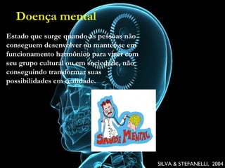 Doença mental
• Estado que surge quando as pessoas não conseguem
desenvolver ou manter-se em funcionamento harmônico
para viver com seu grupo cultural ou em sociedade, não
conseguindo transformar suas possibilidades em
realidade.
SILVA & STEFANELLI, 2004SILVA & STEFANELLI, 2004
Estado que surge quando as pessoas não
conseguem desenvolver ou manter-se em
funcionamento harmônico para viver com
seu grupo cultural ou em sociedade, não
conseguindo transformar suas
possibilidades em realidade.
Doença mental
 