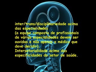 inter/trans/disciplinariedade acima das
especialidades
(a equipe composta de profissionais de
várias especialidades devem ser ouvidas
e não apenas o médico que deve
decidir).
Intersetorialidade acima das
especificidades do setor de saúde.
:
inter/trans/disciplinariedade acima
das especialidades
(a equipe composta de profissionais
de várias especialidades devem ser
ouvidas e não apenas o médico que
deve decidir).
Intersetorialidade acima das
especificidades do setor de saúde.
 