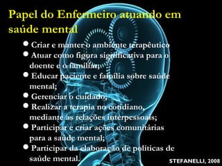 Papel do Enfermeiro atuando em
saúde mental
Criar e manter o ambiente terapêutico
Atuar como figura significativa para o doente e o
familiar;
Educar paciente e família sobre saúde mental;
Gerenciar o cuidado;
Realizar a terapia no cotidiano, mediante as relações
interpessoais;
Participar e criar ações comunitárias para a saúde
mental;
Participar da elaboração de políticas de saúde mental.
STEFANELLI, 2008
Criar e manter o ambiente terapêutico
Atuar como figura significativa para o
doente e o familiar;
Educar paciente e família sobre saúde
mental;
Gerenciar o cuidado;
Realizar a terapia no cotidiano,
mediante as relações interpessoais;
Participar e criar ações comunitárias
para a saúde mental;
Participar da elaboração de políticas de
saúde mental.
Papel do Enfermeiro atuando em
saúde mental
 