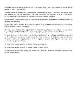 Entonces solo nos queda guiarnos, por qué nación veler, pero hasta pastores se llenan los
bolsillos a partir de nuestra fe.

Aburrido de estar encadenado, tanto tiempo viviendo en un hoyo. Y escuchar a la gente decir,
que vamos en vías de desarrollo. ¿De qué desarrollo me hablas?, ¿Del 0,1 porciento?.
En un país en donde el pobre solo le duele escuchar la palabra alimento.

El crecimiento solo es visible, solo en las clases más pudientes. Al partir del sudor de la frente de
la gente más inocente.

No nos sirve tantos intentos de tapar el sol con un dedo, siendo que el cobre sigue en aumento,
pero también la tasa de desempleo.

Ver que parece más sencillo, seguir con la mirada tapada, al sacarte la venda y ver que incluso
hay gente que no tiene nada. Y con cada día que pasa, que significa una muerte más.

De un chileno que no tuvo casa, ni un techo donde alojar. Y que solo por estos hechos, a usted
no le debe importar, pero se da vuelta la moneda cuando le hablamos de un familiar.
Unos viven felices la vida, al estilo moda de la inglesa, a otros le falta el pan en la mesa y otros
no tienen más que la pobreza.

Se bienvenido a este jueguito en donde el rico nunca pierde.

Se bienvenido a este jueguito en donde manda el papel verde.

Se bienvenido a este jueguito en que nunca vas a avanzar. Me aburrí de todos tus juego y me
aburrí de tanto callar.
 