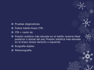  Pruebas diagnosticas 
 Índice tobillo-brazo ITB: 
 ITB = razón de 
 Presión sistólica más elevada en el tobillo (arteria tibial 
posterior o dorsal del pie) Presión sistólica más elevada 
en el brazo (brazo derecho o izquierdo 
 Ecografía dúplex 
 Pletismografia 
 