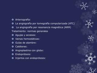  Arteriografía: 
 La angiografía por tomografía computarizada (ATC) 
 La angiografía por resonancia magnética (ARM) 
Tratamiento: normas generales 
 Agujas y accesos: 
 Vainas hemostáticas: 
 Guías de alambre: 
 Catéteres: 
 Angioplastina con globo: 
 Endoprótesis: 
 Injertos con endoprótesis: 
 