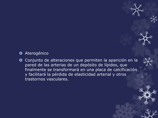  Aterogénico 
 Conjunto de alteraciones que permiten la aparición en la 
pared de las arterias de un depósito de lípidos, que 
finalmente se transformará en una placa de calcificación 
y facilitará la pérdida de elasticidad arterial y otros 
trastornos vasculares. 
 