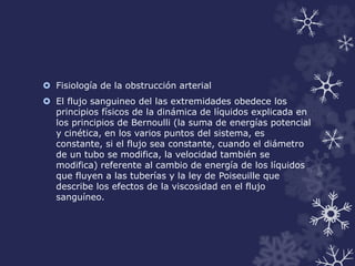  Fisiología de la obstrucción arterial 
 El flujo sanguineo del las extremidades obedece los 
principios físicos de la dinámica de líquidos explicada en 
los principios de Bernoulli (la suma de energías potencial 
y cinética, en los varios puntos del sistema, es 
constante, si el flujo sea constante, cuando el diámetro 
de un tubo se modifica, la velocidad también se 
modifica) referente al cambio de energía de los líquidos 
que fluyen a las tuberías y la ley de Poiseuille que 
describe los efectos de la viscosidad en el flujo 
sanguíneo. 
 