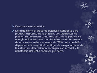  Estenosis arterial critica 
 Definida como el grado de estenosis suficiente para 
producir descenso de la presión. Los gradientes de 
presión se presentan como resultado de la perdida de 
energía evidentes solo si el área de sección transversal 
de un vaso se reduce a menos de 75%, esta también 
depende de la magnitud del flujo de sangre atreves de 
la estenosis, determinado por la presión arterial y la 
resistencia del lecho sobre el que corre. 
 