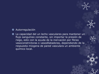  Autorregulación 
 La capacidad del un lecho vasculares para mantener un 
flujo sanguíneo constante, sin importar la presión de 
riego, esto con la ayuda de la inervación por fibras 
vasoconstrictoras o vasodilatadoras, dependiendo de la 
respuesta miogena de pared vasculara un ambiente 
químico local. 
 