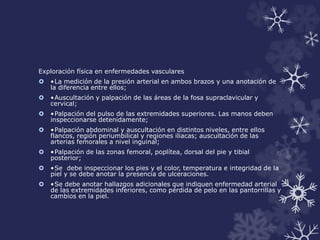 Exploración física en enfermedades vasculares 
 •La medición de la presión arterial en ambos brazos y una anotación de 
la diferencia entre ellos; 
 •Auscultación y palpación de las áreas de la fosa supraclavicular y 
cervical; 
 •Palpación del pulso de las extremidades superiores. Las manos deben 
inspeccionarse detenidamente; 
 •Palpación abdominal y auscultación en distintos niveles, entre ellos 
flancos, región periumbilical y regiones iliacas; auscultación de las 
arterias femorales a nivel inguinal; 
 •Palpación de las zonas femoral, poplítea, dorsal del pie y tibial 
posterior; 
 •Se debe inspeccionar los pies y el color, temperatura e integridad de la 
piel y se debe anotar la presencia de ulceraciones. 
 •Se debe anotar hallazgos adicionales que indiquen enfermedad arterial 
de las extremidades inferiores, como pérdida de pelo en las pantorrillas y 
cambios en la piel. 
 