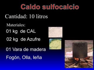 Cantidad: 10 litros
Materiales:
01 kg de CAL
02 kg de Azufre
01 Vara de madera
Fogón, Olla, leña
 
