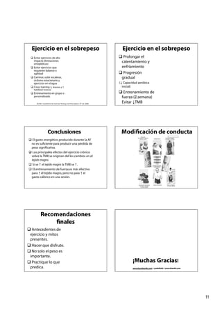 Ejercicio en el sobrepeso                                                       Ejercicio en el sobrepeso
   Evitar ejercicios de alto                                                    Prolongar el
    impacto (limitaciones                                                        calentamiento y
    ortopédicas)
   Evitar ejercicios que                                                        enfriamiento
    requieren balance o
    agilidad                                                                     Progresión
   Caminar, subir escaleras,                                                    gradual
    ciclismo estacionario y
    ejercicios en el agua                                                       (↓ Capacidad aeróbica
   Cross training (↓ lesiones y ↑                                                inicial)
    habilidad motora)
   Entrenamiento en grupo o                                                     Entrenamiento de
    personalizado                                                                fuerza (2.semana)
       ACSM´s Guidelines for Exercise Testing and Prescription. 6th ed. 2000.
                                                                                 Evitar ↓TMB




                     Conclusiones                                                Modificación de conducta
 El gasto energético producido durante la AF
 no es suficiente para producir una pérdida de
 peso significativa.
 Los principales efectos del ejercicio crónico
 sobre la TMB se originan del los cambios en el
 tejido magro.
 Si se ↑ el tejido magro la TMB se ↑.
 El entrenamiento de fuerza es más efectivo
 para ↑ el tejido magro, pero no para ↑ el
 gasto calórico en una sesión.




            Recomendaciones
                 finales
 Antecedentes de
 ejercicio y mitos
 presentes.
 Hacer que disfrute.
 No solo el peso es
 importante.
 Practique lo que                                                                       ¡Muchas Gracias!
 predica.                                                                                aerocha@bienfit.com / @adolfofit / www.bienfit.com




                                                                                                                                              11
 