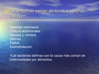 • Los síntomas varían de leves a severos.
 Incluyen:

  Malestar estomacal
  Cólicos abdominales
  Náusea y vómitos
  Diarrea
  Fiebre
  Deshidratación

  •Las bacterias dañinas son la causa más común de
  enfermedades por alimentos.
 