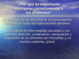 ¿Por qué es importante
        manipular correctamente a
             los alimentos?
La seguridad de los alimentos es una preocupación
 constante de todas las organizaciones sanitarias.

   Los cuadros de enfermedades asociadas a una
incorrecta selección, conservación, manipulación y
 preparación de los alimentos son frecuentes y, en
            muchas ocasiones, graves.
 