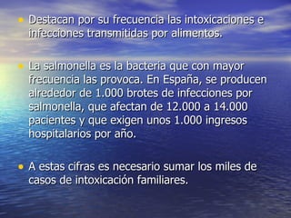 • Destacan por su frecuencia las intoxicaciones e
  infecciones transmitidas por alimentos.

• La salmonella es la bacteria que con mayor
  frecuencia las provoca. En España, se producen
  alrededor de 1.000 brotes de infecciones por
  salmonella, que afectan de 12.000 a 14.000
  pacientes y que exigen unos 1.000 ingresos
  hospitalarios por año.

• A estas cifras es necesario sumar los miles de
  casos de intoxicación familiares.
 