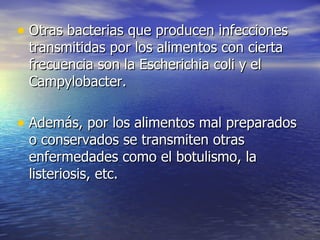 • Otras bacterias que producen infecciones
 transmitidas por los alimentos con cierta
 frecuencia son la Escherichia coli y el
 Campylobacter.

• Además, por los alimentos mal preparados
 o conservados se transmiten otras
 enfermedades como el botulismo, la
 listeriosis, etc.
 