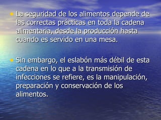• La seguridad de los alimentos depende de
 las correctas prácticas en toda la cadena
 alimentaria, desde la producción hasta
 cuando es servido en una mesa.

• Sin embargo, el eslabón más débil de esta
 cadena en lo que a la transmisión de
 infecciones se refiere, es la manipulación,
 preparación y conservación de los
 alimentos.
 