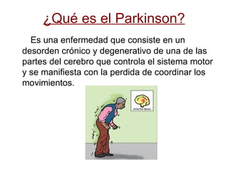 ¿Qué es el Parkinson? Es una enfermedad que consiste en un desorden crónico y degenerativo de una de las partes del cerebro que controla el sistema motor y se manifiesta con la perdida de coordinar los movimientos. 