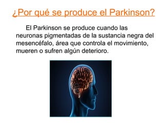 ¿Por qué se produce el Parkinson? El Parkinson se produce cuando las  neuronas pigmentadas de la sustancia negra del mesencéfalo, área que controla el movimiento, mueren o sufren algún deterioro. 